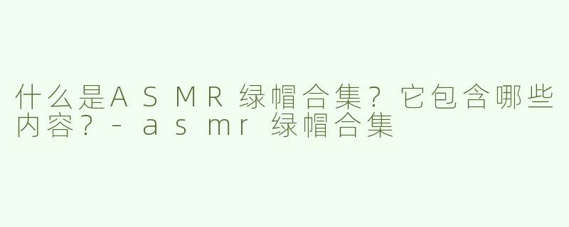 什么是ASMR绿帽合集？它包含哪些内容？-asmr绿帽合集