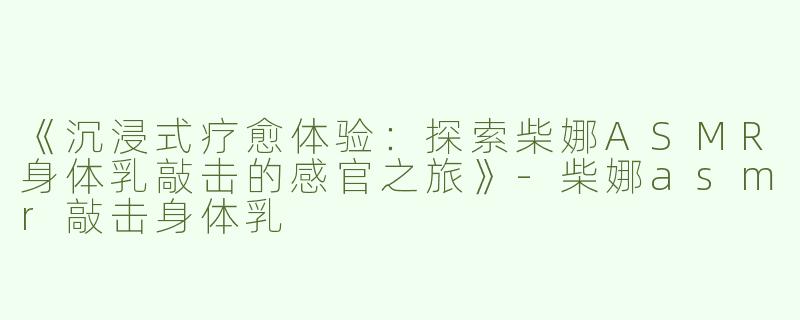 《沉浸式疗愈体验：探索柴娜ASMR身体乳敲击的感官之旅》-柴娜asmr敲击身体乳
