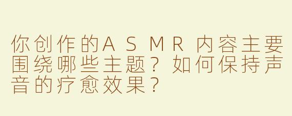 你创作的ASMR内容主要围绕哪些主题？如何保持声音的疗愈效果？