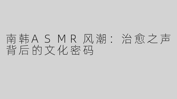 南韩ASMR风潮：治愈之声背后的文化密码