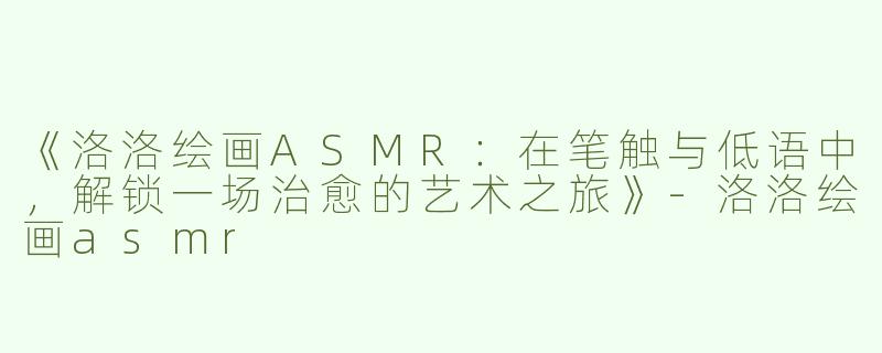 《洛洛绘画ASMR：在笔触与低语中，解锁一场治愈的艺术之旅》-洛洛绘画asmr