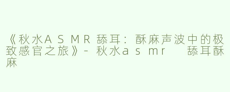 《秋水ASMR舔耳：酥麻声波中的极致感官之旅》-秋水asmr 舔耳酥麻