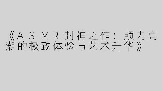 《ASMR封神之作：颅内高潮的极致体验与艺术升华》