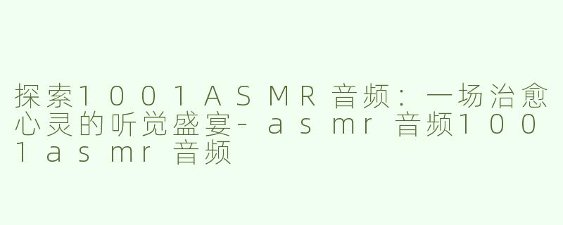 探索1001ASMR音频：一场治愈心灵的听觉盛宴-asmr音频1001asmr音频