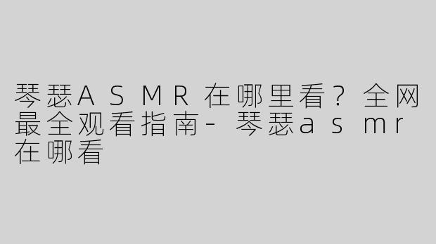 琴瑟ASMR在哪里看？全网最全观看指南-琴瑟asmr在哪看