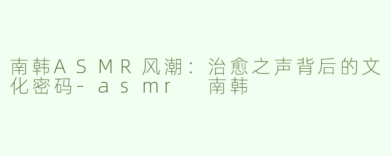 南韩ASMR风潮：治愈之声背后的文化密码-asmr 南韩