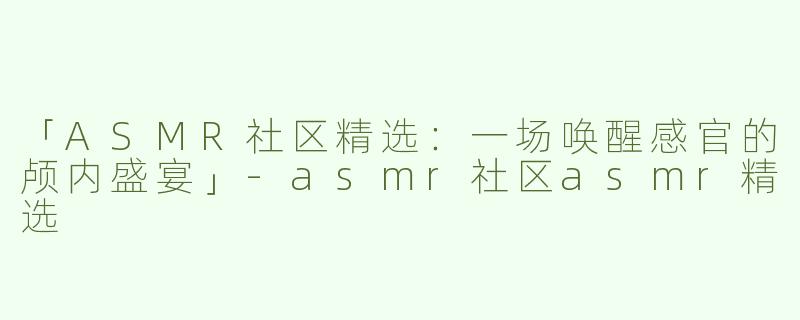 「ASMR社区精选：一场唤醒感官的颅内盛宴」-asmr社区asmr精选