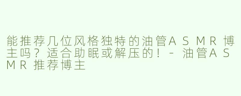 能推荐几位风格独特的油管ASMR博主吗？适合助眠或解压的！