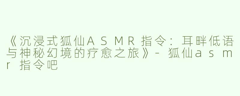 《沉浸式狐仙ASMR指令：耳畔低语与神秘幻境的疗愈之旅》-狐仙asmr指令吧
