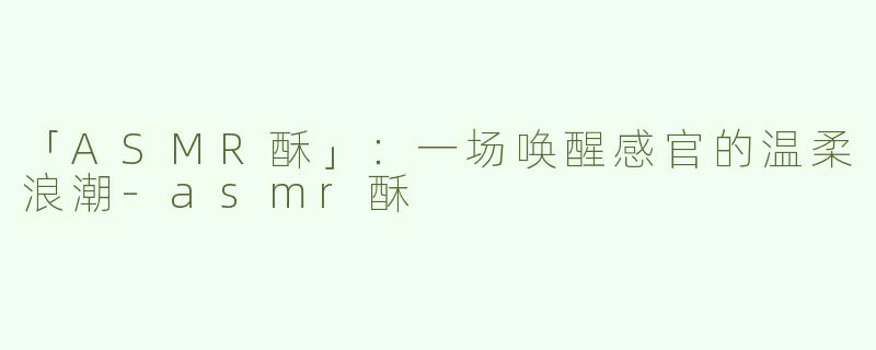 「ASMR酥」：一场唤醒感官的温柔浪潮-asmr酥