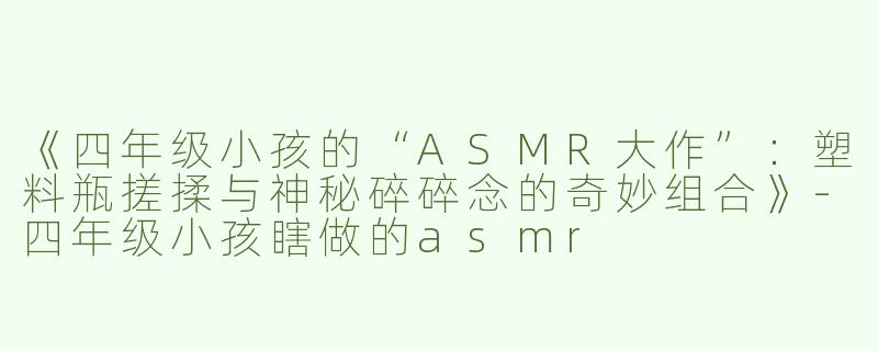 《四年级小孩的“ASMR大作”：塑料瓶搓揉与神秘碎碎念的奇妙组合》-四年级小孩瞎做的asmr