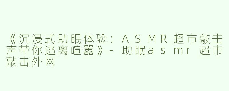 《沉浸式助眠体验：ASMR超市敲击声带你逃离喧嚣》-助眠asmr超市敲击外网