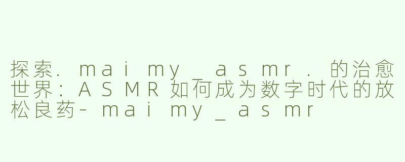 探索.maimy_asmr.的治愈世界：ASMR如何成为数字时代的放松良药-maimy_asmr