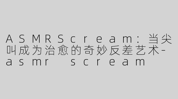 ASMRScream：当尖叫成为治愈的奇妙反差艺术-asmr scream