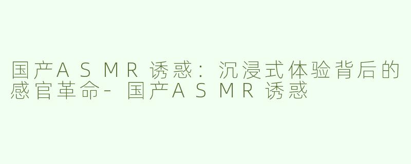 国产ASMR诱惑：沉浸式体验背后的感官革命-国产ASMR诱惑