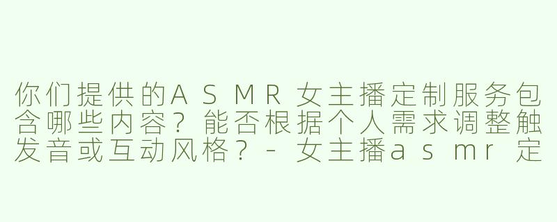 你们提供的ASMR女主播定制服务包含哪些内容？能否根据个人需求调整触发音或互动风格？-女主播asmr定制