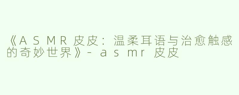 《ASMR皮皮：温柔耳语与治愈触感的奇妙世界》-asmr皮皮