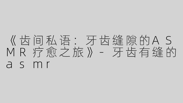 《齿间私语：牙齿缝隙的ASMR疗愈之旅》