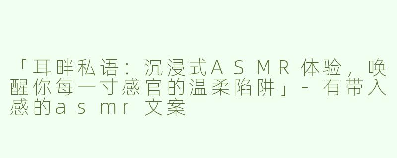 「耳畔私语：沉浸式ASMR体验，唤醒你每一寸感官的温柔陷阱」-有带入感的asmr文案