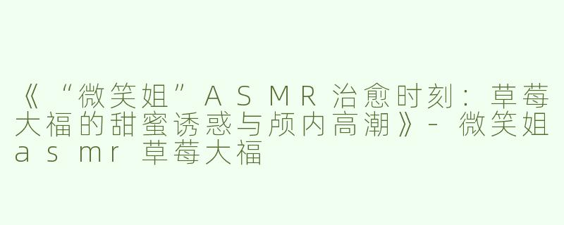 《“微笑姐”ASMR治愈时刻：草莓大福的甜蜜诱惑与颅内高潮》-微笑姐asmr草莓大福