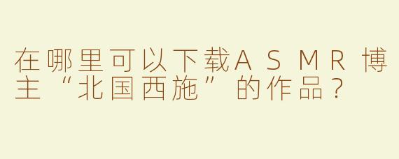 在哪里可以下载ASMR博主“北国西施”的作品？
