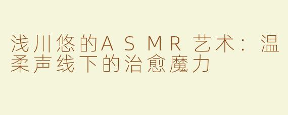 浅川悠的ASMR艺术：温柔声线下的治愈魔力