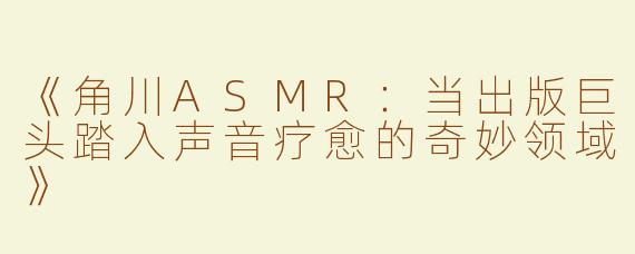 《角川ASMR：当出版巨头踏入声音疗愈的奇妙领域》