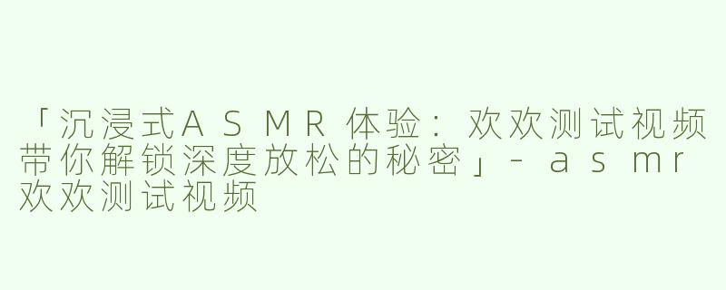 「沉浸式ASMR体验：欢欢测试视频带你解锁深度放松的秘密」-asmr欢欢测试视频