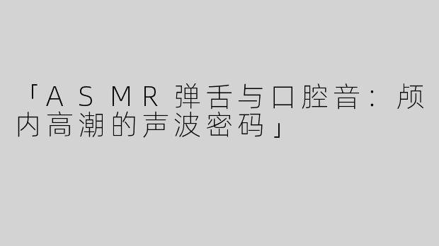 「ASMR弹舌与口腔音：颅内高潮的声波密码」