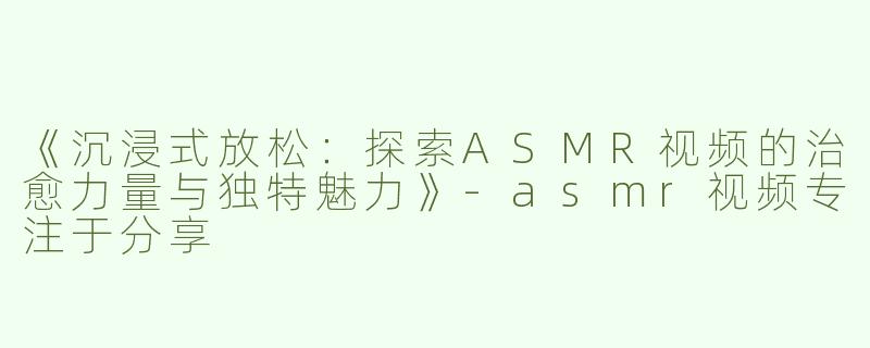 《沉浸式放松：探索ASMR视频的治愈力量与独特魅力》-asmr视频专注于分享