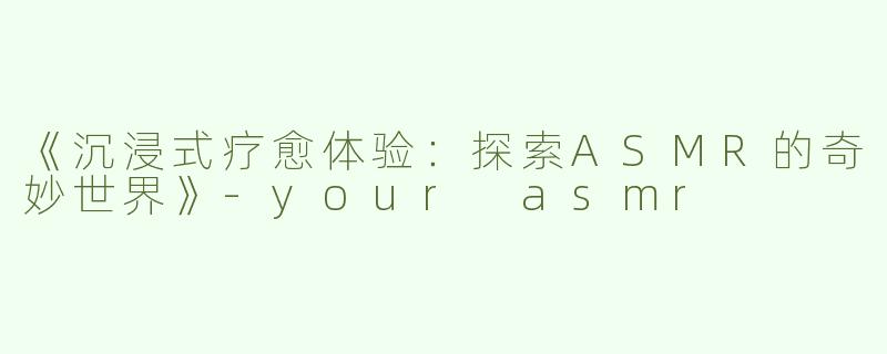 《沉浸式疗愈体验：探索ASMR的奇妙世界》-your asmr