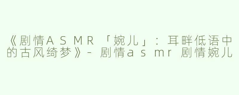 《剧情ASMR「婉儿」：耳畔低语中的古风绮梦》-剧情asmr剧情婉儿