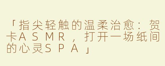 「指尖轻触的温柔治愈：贺卡ASMR，打开一场纸间的心灵SPA」