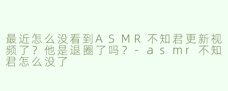 最近怎么没看到ASMR不知君更新视频了？他是退圈了吗？-asmr不知君怎么没了