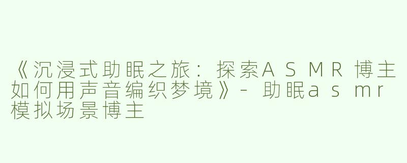 《沉浸式助眠之旅：探索ASMR博主如何用声音编织梦境》-助眠asmr模拟场景博主