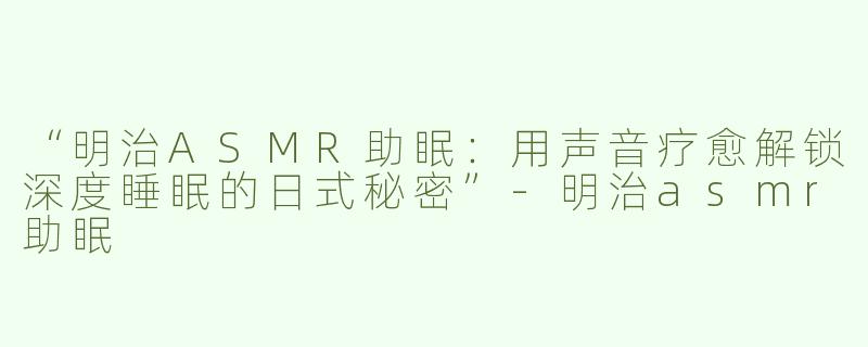 “明治ASMR助眠：用声音疗愈解锁深度睡眠的日式秘密”-明治asmr助眠