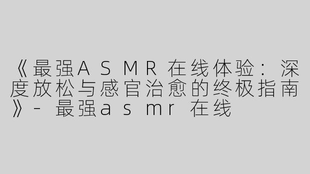 《最强ASMR在线体验：深度放松与感官治愈的终极指南》-最强asmr在线