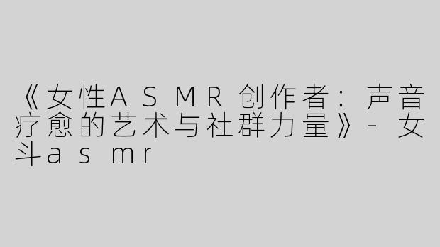 《女性ASMR创作者：声音疗愈的艺术与社群力量》-女斗asmr