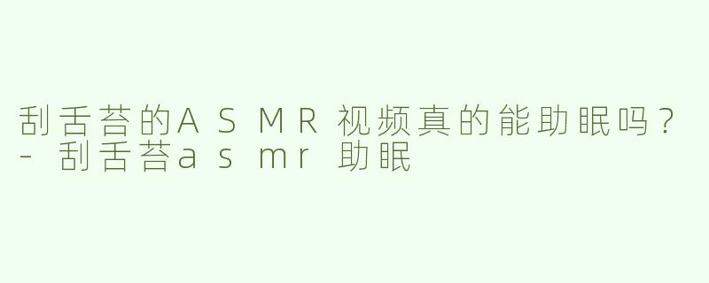 刮舌苔的ASMR视频真的能助眠吗？-刮舌苔asmr助眠