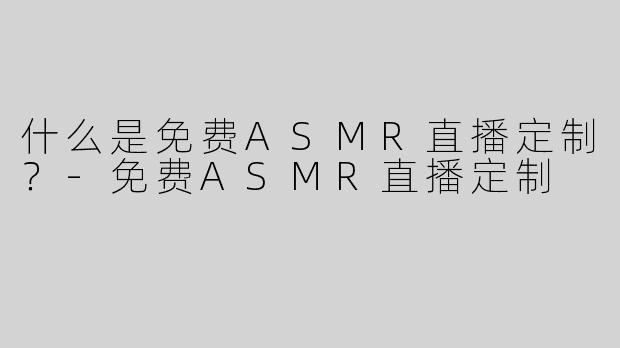 什么是免费ASMR直播定制？-免费ASMR直播定制