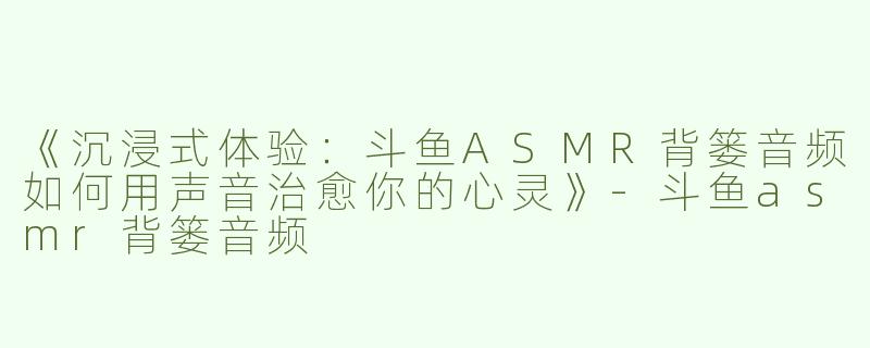 《沉浸式体验：斗鱼ASMR背篓音频如何用声音治愈你的心灵》-斗鱼asmr背篓音频