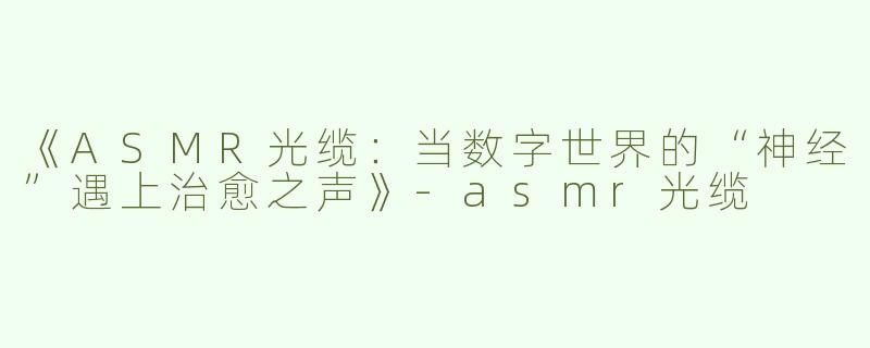 《ASMR光缆：当数字世界的“神经”遇上治愈之声》-asmr光缆