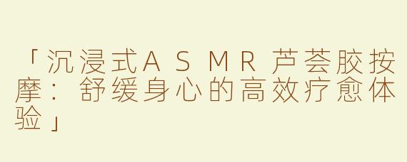 「沉浸式ASMR芦荟胶按摩：舒缓身心的高效疗愈体验」