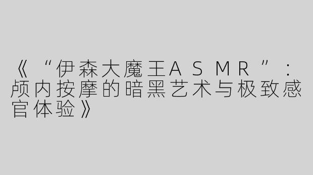 《“伊森大魔王ASMR”：颅内按摩的暗黑艺术与极致感官体验》