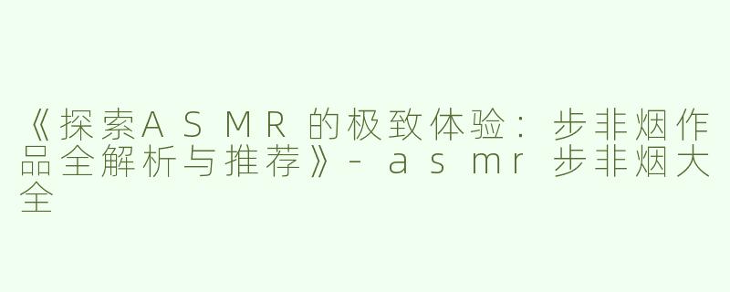 《探索ASMR的极致体验：步非烟作品全解析与推荐》-asmr步非烟大全