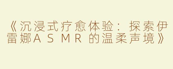 《沉浸式疗愈体验：探索伊雷娜ASMR的温柔声境》