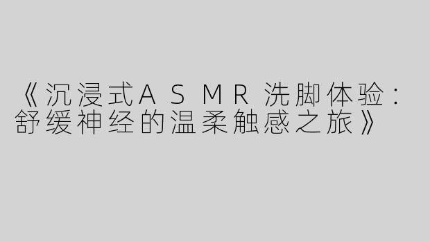 《沉浸式ASMR洗脚体验：舒缓神经的温柔触感之旅》