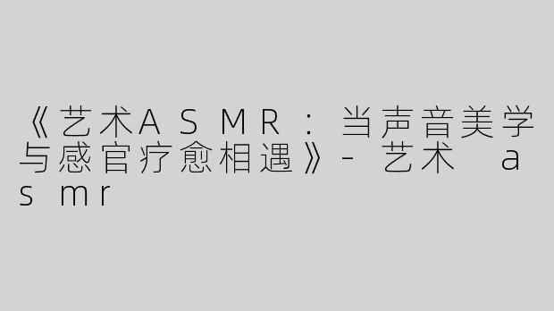 《艺术ASMR：当声音美学与感官疗愈相遇》-艺术 asmr