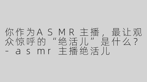 你作为ASMR主播，最让观众惊呼的“绝活儿”是什么？-asmr主播绝活儿