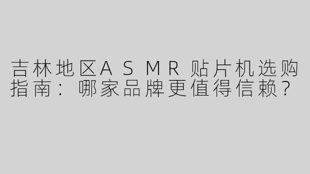 吉林地区ASMR贴片机选购指南：哪家品牌更值得信赖？